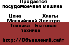 Продаётся посудомоечная машина › Цена ­ 10 000 - Ханты-Мансийский Электро-Техника » Бытовая техника   